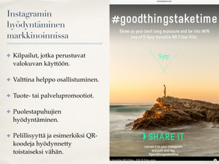Instagramin
hyödyntäminen
markkinoinnissa
✤ Kilpailut, jotka perustuvat
valokuvan käyttöön.
✤ Valttina helppo osallistuminen.
✤ Tuote- tai palvelupromootiot.
✤ Puolestapuhujien
hyödyntäminen.
✤ Pelillisyyttä ja esimerkiksi QR-
koodeja hyödynnetty
toistaiseksi vähän.
 