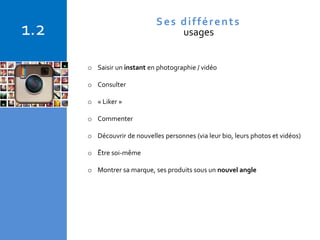 Copyright © 2015 Isabelle Barnel – Conseil en communication
o Saisir un instant en photographie / vidéo
o Consulter
o « Liker »
o Commenter
o Découvrir de nouvelles personnes (via leur bio, leurs photos et vidéos)
o Être soi-même
o Montrer sa marque, ses produits sous un nouvel angle
1.2 Ses différents
usages
 