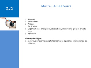 Copyright © 2015 Isabelle Barnel – Conseil en communication
o Marques
o Journalistes
o Artistes
o Particuliers
o Organisations : entreprises, associations, institutions, groupes projets,
etc.)
o Personnes
Pour communiquer
o et faire valoir des travaux photographiques à partir de smartphones, de
tablettes.
2.2 Multi-utilisateurs
 