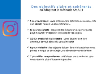 ✓ S pour spécifique : soyez précis dans la définition de vos objectifs
; un objectif flou est un objectif inutile...
✓ M pour mesurable : prévoyez des indicateurs de performance
pour mesurer l'efficacité et le succès de vos actions
✓ A pour ambitieux et acceptable : votre objectif doit être
ambitieux et vous poussez à vous améliorer
✓ R pour réalisable : les objectifs doivent être réalistes (sinon vous
prenez le risque de décourager, ou démotiver votre site web)
✓ T pour défini temporellement : définissez une date butoir pour
vous y tenir le plus efficacement possible
Des objectifs clairs et cohérents
en adoptant le méthode SMART
 