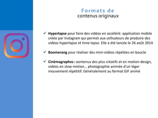 ✓ Hyperlapse pour faire des vidéos en accéléré: application mobile
créée par Instagram qui permet aux utilisateurs de produire des
vidéos hyperlapse et time-lapse. Elle a été lancée le 26 août 2014
✓ Boomerang pour réaliser des mini-vidéos répétées en boucle
✓ Cinémagraphes : contenus des plus créatifs et en motion design,
vidéos en slow motion… photographie animée d'un léger
mouvement répétitif. Généralement au format GIF animé
Formats de
contenus originaux
 