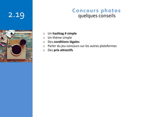 Copyright © 2015 Isabelle Barnel – Conseil en communication
2.19 Concours photos
quelques conseils
o Un hashtag # simple
o Un thème simple
o Des conditions légales
o Parler du jeu-concours sur les autres plateformes
o Des prix attractifs
 