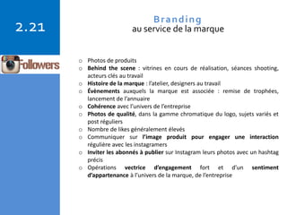 Copyright © 2015 Isabelle Barnel – Conseil en communication
2.21 Branding
au service de la marque
o Photos de produits
o Behind the scene : vitrines en cours de réalisation, séances shooting,
acteurs clés au travail
o Histoire de la marque : l’atelier, designers au travail
o Évènements auxquels la marque est associée : remise de trophées,
lancement de l’annuaire
o Cohérence avec l’univers de l’entreprise
o Photos de qualité, dans la gamme chromatique du logo, sujets variés et
post réguliers
o Nombre de likes généralement élevés
o Communiquer sur l’image produit pour engager une interaction
régulière avec les instagramers
o Inviter les abonnés à publier sur Instagram leurs photos avec un hashtag
précis
o Opérations vectrice d’engagement fort et d’un sentiment
d’appartenance à l’univers de la marque, de l’entreprise
 