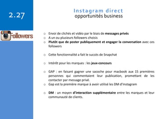 Copyright © 2015 Isabelle Barnel – Conseil en communication
2.27 Instagram direct
opportunités business
o Envoi de clichés et vidéo par le biais de messages privés
o A un ou plusieurs followers choisis
o Plutôt que de poster publiquement et engager la conversation avec ces
followers
o Cette fonctionnalité a fait le succès de Snapchat
o Intérêt pour les marques : les jeux-concours
o GAP : en faisant gagner une sacoche pour macbook aux 15 premières
personnes qui commentaient leur publication, promettant de les
contacter par message privé.
o Gap est la première marque à avoir utilisé les DM d’Instagram
o DM : un moyen d’interaction supplémentaire entre les marques et leur
communauté de clients.
 