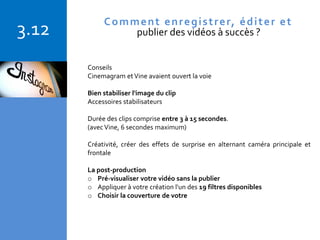 Copyright © 2015 Isabelle Barnel – Conseil en communication
3.12
Conseils
Cinemagram etVine avaient ouvert la voie
Bien stabiliser l'image du clip
Accessoires stabilisateurs
Durée des clips comprise entre 3 à 15 secondes.
(avecVine, 6 secondes maximum)
Créativité, créer des effets de surprise en alternant caméra principale et
frontale
La post-production
o Pré-visualiser votre vidéo sans la publier
o Appliquer à votre création l'un des 19 filtres disponibles
o Choisir la couverture de votre
Comment enregistrer, éditer et
publier des vidéos à succès ?
 
