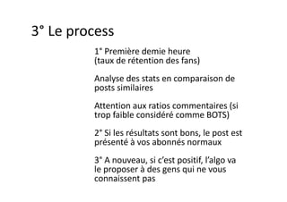 1° Première demie heure
(taux de rétention des fans)
Analyse des stats en comparaison de
posts similaires
Attention aux ratios commentaires (si
trop faible considéré comme BOTS)
2° Si les résultats sont bons, le post est
présenté à vos abonnés normaux
3° A nouveau, si c’est positif, l’algo va
le proposer à des gens qui ne vous
connaissent pas
3° Le process
 