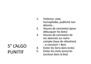 5° L’ALGO
PUNITIF
1. Violence, sexe,
homophobe, publicité non
désirée…
2. Heures de connexion (pour
débusquer les bots)
3. Heures de connexion de
tes abonnés sur votre
compte (taux de rétention)
- si constant = Bots
4. Eviter les liens dans la bio
5. Eviter les mots proscrits
(surtout dans la bio)
 