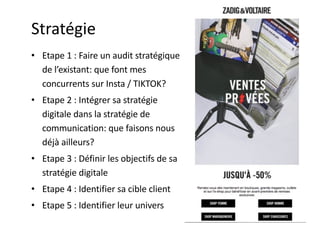 Stratégie
• Etape 1 : Faire un audit stratégique
de l’existant: que font mes
concurrents sur Insta / TIKTOK?
• Etape 2 : Intégrer sa stratégie
digitale dans la stratégie de
communication: que faisons nous
déjà ailleurs?
• Etape 3 : Définir les objectifs de sa
stratégie digitale
• Etape 4 : Identifier sa cible client
• Etape 5 : Identifier leur univers
 
