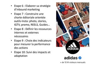 • Etape 6 : Elaborer sa stratégie
d’inbound marketing
• Etape 7 : Construire une
charte éditoriale orientée
outils-Insta: photo, stories,
IGTV, promo, REELS, Guides…
• Etape 8 : Définir les ressources
internes et externes
nécessaires
• Etape 9 : Choix des indicateurs
pour mesurer la performance
des actions
• Etape 10: Suivi des impacts et
adaptation
 