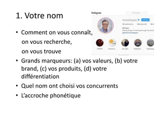 1. Votre nom
• Comment on vous connaît,
on vous recherche,
on vous trouve
• Grands marqueurs: (a) vos valeurs, (b) votre
brand, (c) vos produits, (d) votre
différentiation
• Quel nom ont choisi vos concurrents
• L’accroche phonétique
 