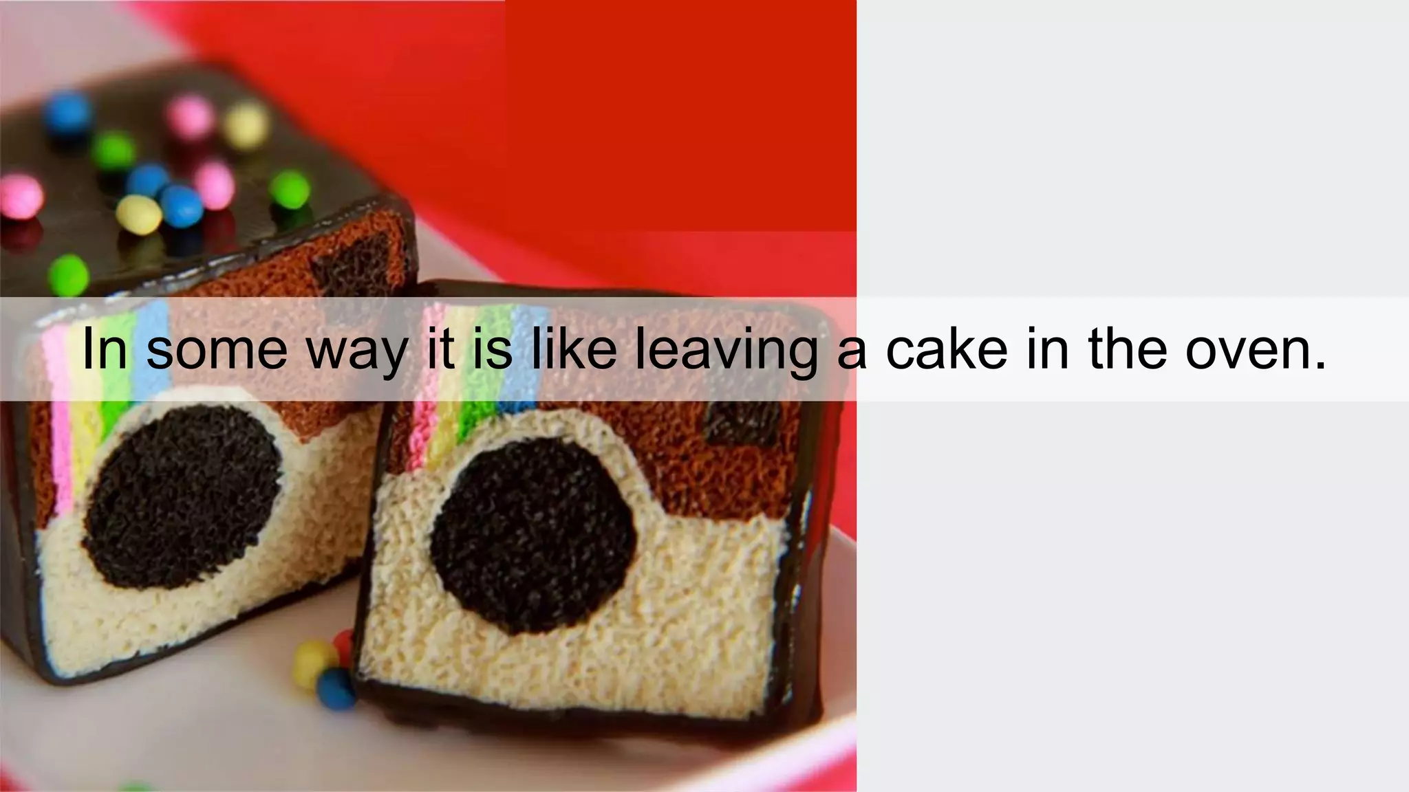 In some way it is like leaving a cake in the oven. 
 