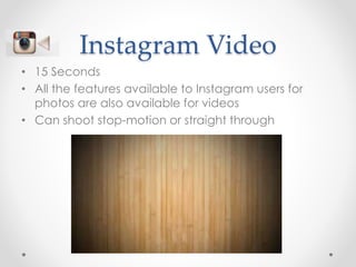 Instagram Video
• 15 Seconds
• All the features available to Instagram users for
photos are also available for videos
• Can shoot stop-motion or straight through
 