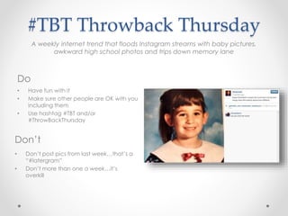 • Have fun with it
• Make sure other people are OK with you
including them
• Use hashtag #TBT and/or
#ThrowBackThursday
#TBT Throwback Thursday
Do
Don’t
• Don’t post pics from last week…that’s a
“#latergram”
• Don’t more than one a week…it’s
overkill
A weekly internet trend that floods Instagram streams with baby pictures,
awkward high school photos and trips down memory lane
 