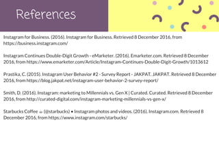 References
Instagram for Business. (2016). Instagram for Business. Retrieved 8 December 2016, from
https://business.instagram.com/
Instagram Continues Double-Digit Growth - eMarketer. (2016). Emarketer.com. Retrieved 8 December
2016, from https://www.emarketer.com/Article/Instagram-Continues-Double-Digit-Growth/1013612
Prastika, C. (2015). Instagram User Behavior #2 - Survey Report - JAKPAT. JAKPAT. Retrieved 8 December
2016, from https://blog.jakpat.net/instagram-user-behavior-2-survey-report/
Smith, D. (2016). Instagram: marketing to Millennials vs. Gen X | Curated. Curated. Retrieved 8 December
2016, from http://curated-digital.com/instagram-marketing-millennials-vs-gen-x/
Starbucks Coffee ☕ (@starbucks) • Instagram photos and videos. (2016). Instagram.com. Retrieved 8
December 2016, from https://www.instagram.com/starbucks/
 