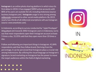 IN
INDONESIA
Instagram is an online photo sharing platform in which since its
first debut in 2010, it has engaged 500M active accounts with
80% of its users are outside the US, including Indonesia (source:
business.instagram.com). Instagram usage is very strong among
millennials compared to other social media platform. By 2019,
nearly two-thirds of all millennial smartphone will use Instagram
(source: www.emarketer.com).
In Indonesia, according to survey conducted by "Jajak Pendapat"
(blog,jakpat.net) towards 3002 Instagram users in Indonesia, turns
out that most respondents open their Instagram account at least
5 times a day. 31.05% said that they open more than 10 times a
day.
Follow and following are important things in Instagram. 41.84%
respondents said that they follow brand. Deriving from the
percentage, it can be perceived that Instagram plays a crucial role
among Indonesians. By utilizing the visual language as Instagram's
signature, brand marketing on Instagram has the power to move
the target audiences within the field of digital marketing.
 
