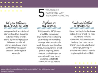 5
TIPS TO BUILD
YOUR BRAND WITH
INSTAGRAM MARKETING
Let your followers
TELL YOUR STORY
Instagram is all about visual
storytelling, thus should be
initiated with a brand's
story. By encouraging your
followers to tell their
stories about your brand
within their Instagram
account can be a great
example.
Emphasis on
HQ IMAGE
A High-quality (HQ) image
should be considered
important while conducting
your Instagram marketing
strategy. Most people only
scroll down through timeline.
Hence, make sure your brand
post an inspiring, brand
relevant, quality images to
resonate with your target
audience and able to
communicate your story
Create and Collect
A HASHTAG
Using hashtag is the best way
to boost your brand—to help
your brand remains
noticeable. Focus on specific
hashtag that covers your
brand's story, i.e. your brand
campaign, can help to
enhance your brand's search
engine optimization (SEO)
source: https://www.spredfast.com/social-marketing-blog/5-tips-building-your-brand-
instagram-marketing
 