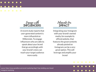 Engage with
INFLUENCERS
A recent study reports that
user-generated content is
more influential on
Millennials. To engage
influencers who are able to
speak about your brand
that go accordingly with
your brand's story can
reach your target audience
more easily
Integrate for
IMPACT
source: https://www.spredfast.com/social-marketing-blog/5-tips-building-your-brand-
instagram-marketing
Integrating your Instagram
with your brand's owned
media, for example its
official website, that
features the great contents
already posted on
Instagram can be a very
great option. This will
leverage and amplify your
brand
 