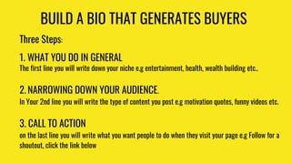 BUILD A BIO THAT GENERATES BUYERS
Three Steps:
1. WHAT YOU DO IN GENERAL
The first line you will write down your niche e.g...