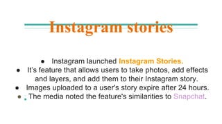 Instagram stories
● Instagram launched Instagram Stories.
● It’s feature that allows users to take photos, add effects
and layers, and add them to their Instagram story.
● Images uploaded to a user's story expire after 24 hours.
● The media noted the feature's similarities to Snapchat.
 