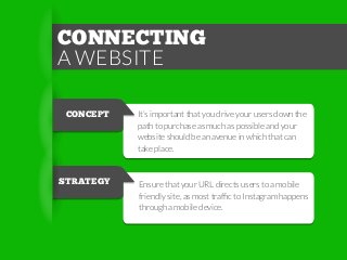 CONNECTING
A WEBSITE
CONCEPT

It’s important that you drive your users down the
path to purchase as much as possible and your
website should be an avenue in which that can
take place.

STRATEGY

Ensure that your URL directs users to a mobile
friendly site, as most trafﬁc to Instagram happens
through a mobile device.

 