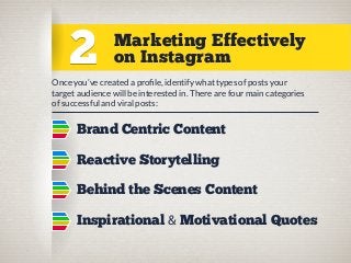 2

Marketing Effectively
on Instagram

Once you’ve created a proﬁle, identify what types of posts your
target audience will be interested in. There are four main categories
of successful and viral posts:

Brand Centric Content
Reactive Storytelling
Behind the Scenes Content
Inspirational & Motivational Quotes

 