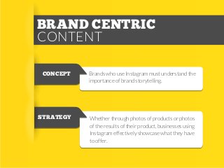 BRAND CENTRIC
CONTENT
CONCEPT

Brands who use Instagram must understand the
importance of brand storytelling.

STRATEGY

Whether through photos of products or photos
of the results of their product, businesses using
Instagram effectively showcase what they have
to offer.

 