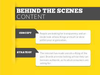 BEHIND THE SCENES
CONTENT
CONCEPT

STRATEGY

People are looking for transparency and an
inside look at how things are built or done
within your organization.

The internet has made secrets a thing of the
past. Brands are now looking at how they can
be more authentic, as its what consumers are
asking for.

 