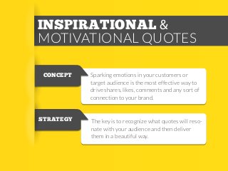 INSPIRATIONAL &
MOTIVATIONAL QUOTES
CONCEPT

STRATEGY

Sparking emotions in your customers or
target audience is the most effective way to
drive shares, likes, comments and any sort of
connection to your brand.

The key is to recognize what quotes will resonate with your audience and then deliver
them in a beautiful way.

 