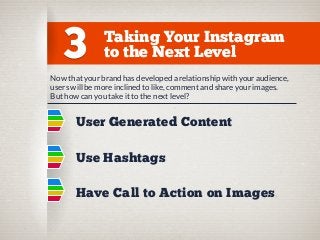 3

Taking Your Instagram
to the Next Level

Now that your brand has developed a relationship with your audience,
users will be more inclined to like, comment and share your images.
But how can you take it to the next level?

User Generated Content
Use Hashtags
Have Call to Action on Images

 