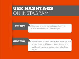 USE HASHTAGS
ON INSTAGRAM
CONCEPT

STRATEGY

Hashtags present a great opportunity to
broaden the reach of your images.

Brands need to think about what hashtags are
relevant to the different images they share
and how they can leverage existing hashtag
trends.

 