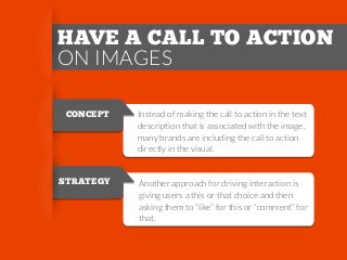 HAVE A CALL TO ACTION
ON IMAGES
CONCEPT

Instead of making the call to action in the text
description that is associated with the image,
many brands are including the call to action
directly in the visual.

STRATEGY

Another approach for driving interaction is
giving users a this or that choice and then
asking them to “like” for this or “comment” for
that.

 