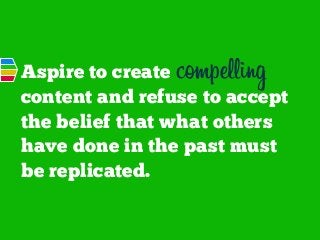Aspire to create compelling
content and refuse to accept
the belief that what others
have done in the past must
be replicated.

 