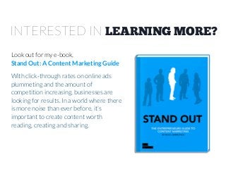 INTERESTED IN LEARNING MORE?
Look out for my e-book,
Stand Out: A Content Marketing Guide
With click-through rates on online ads
plummeting and the amount of
competition increasing, businesses are
looking for results. In a world where there
is more noise than ever before, it’s
important to create content worth
reading, creating and sharing.

 