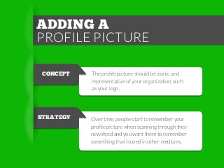 ADDING A
PROFILE PICTURE
CONCEPT

STRATEGY

The proﬁle picture should be iconic and
representative of your organization, such
as your logo.

Over time, people start to remember your
proﬁle picture when scanning through their
newsfeed and you want them to remember
something that is used in other mediums.

 