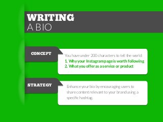 WRITING
A BIO
CONCEPT

STRATEGY

You have under 200 characters to tell the world:
1. Why your Instagram page is worth following
2. What you offer as a service or product

Enhance your bio by encouraging users to
share content relevant to your brand using a
speciﬁc hashtag.

 