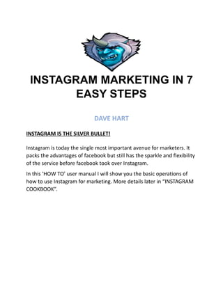 INSTAGRAM MARKETING IN 7
EASY STEPS
DAVE HART
INSTAGRAM IS THE SILVER BULLET!
Instagram is today the single most important avenue for marketers. It
packs the advantages of facebook but still has the sparkle and flexibility
of the service before facebook took over Instagram.
In this ‘HOW TO’ user manual I will show you the basic operations of
how to use Instagram for marketing. More details later in “INSTAGRAM
COOKBOOK”.
 