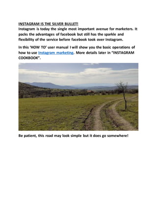 INSTAGRAM IS THE SILVER BULLET!
Instagram is today the single most important avenue for marketers. It
packs the advantages of facebook but still has the sparkle and
flexibility of the service before facebook took over Instagram.
In this ‘HOW TO’ user manual I will show you the basic operations of
how to use Instagram marketing. More details later in “INSTAGRAM
COOKBOOK”.
Be patient, this road may look simple but it does go somewhere!
 