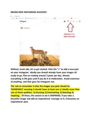 BRAND NEW INSTAGRAM ACCOUNT:
Without much ado, let us get started: Click the “+” to add a new post
on your Instagram. Ideally you should already have your images all
ready to go. Plan on making around 5 posts per day. Almost
everything in life goes well if you do it in moderation. Avoid extremes
of anything, and that goes for Instagram too.
The rule to remember is that the images you post should be
‘SHAREABLE’ meaning it should have at least one or ideally more than
one of these qualities: 1) Amusing 2) Entertaining 3) Shocking 4)
Inspiring… Of these, the easiest to do is INSPIRING. If you take a
beautiful image and add an inspirational message to it, it becomes an
inspirational post.
 