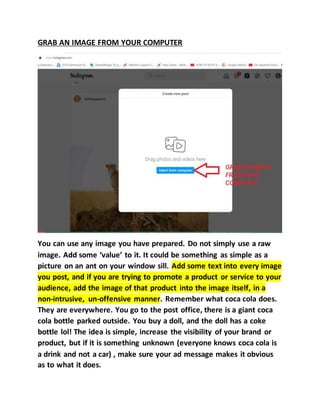 GRAB AN IMAGE FROM YOUR COMPUTER
You can use any image you have prepared. Do not simply use a raw
image. Add some ‘value’ to it. It could be something as simple as a
picture on an ant on your window sill. Add some text into every image
you post, and if you are trying to promote a product or service to your
audience, add the image of that product into the image itself, in a
non-intrusive, un-offensive manner. Remember what coca cola does.
They are everywhere. You go to the post office, there is a giant coca
cola bottle parked outside. You buy a doll, and the doll has a coke
bottle lol! The idea is simple, increase the visibility of your brand or
product, but if it is something unknown (everyone knows coca cola is
a drink and not a car) , make sure your ad message makes it obvious
as to what it does.
 