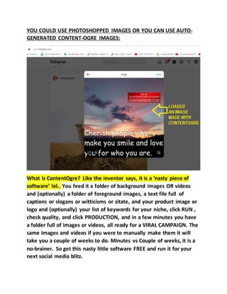 YOU COULD USE PHOTOSHOPPED IMAGES OR YOU CAN USE AUTO-
GENERATED CONTENT-OGRE IMAGES:
What is ContentOgre? Like the inventor says, it is a ‘nasty piece of
software’ lol.. You feed it a folder of background images OR videos
and (optionally) a folder of foreground images, a text file full of
captions or slogans or witticisms or zitate, and your product image or
logo and (optionally) your list of keywords for your niche, click RUN ,
check quality, and click PRODUCTION, and in a few minutes you have
a folder full of images or videos, all ready for a VIRAL CAMPAIGN. The
same images and videos if you were to manually make them it will
take you a couple of weeks to do. Minutes vs Couple of weeks, it is a
no-brainer. So get this nasty little software FREE and run it for your
next social media blitz.
 