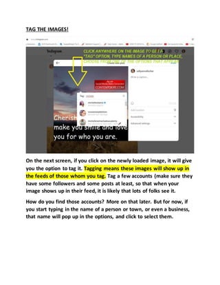 TAG THE IMAGES!
On the next screen, if you click on the newly loaded image, it will give
you the option to tag it. Tagging means these images will show up in
the feeds of those whom you tag. Tag a few accounts (make sure they
have some followers and some posts at least, so that when your
image shows up in their feed, it is likely that lots of folks see it.
How do you find those accounts? More on that later. But for now, if
you start typing in the name of a person or town, or even a business,
that name will pop up in the options, and click to select them.
 