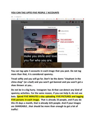 YOU CAN TAG UPTO FIVE PEOPLE / ACCOUNTS
You can tag upto 5 accounts in each image that you post. Do not tag
more than that, it is considered spammy.
Tread softly and you will go far. Don’t be the damn “elephant in the
china shop” (or a bull) and you won’t get banned and you won’t get a
shoe thrown at you..
Do not be in a big hurry. Instagram has AI that can detect any kind of
spammy activities. For the same reason, if you can help it, do not use
bots. Spend FIVE MINUTES a day uploading FIVE PICTURES and tagging
FIVE persons in each image. That is already 25 people, and if you do
this 25 days a month, that is already 625 people. And if your images
are SHAREABLE , that should be more than enough to get a lot of
traffic!
 