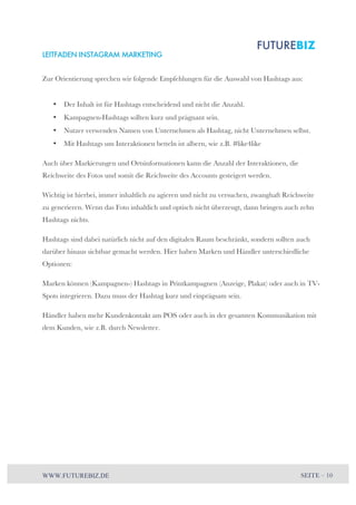 LEITFADEN INSTAGRAM MARKETING 
Zur Orientierung sprechen wir folgende Empfehlungen für die Auswahl von Hashtags aus: 
• Der Inhalt ist für Hashtags entscheidend und nicht die Anzahl. 
• Kampagnen-Hashtags sollten kurz und prägnant sein. 
• Nutzer verwenden Namen von Unternehmen als Hashtag, nicht Unternehmen selbst. 
• Mit Hashtags um Interaktionen betteln ist albern, wie z.B. #like4like 
Auch über Markierungen und Ortsinformationen kann die Anzahl der Interaktionen, die 
Reichweite des Fotos und somit die Reichweite des Accounts gesteigert werden. 
Wichtig ist hierbei, immer inhaltlich zu agieren und nicht zu versuchen, zwanghaft Reichweite 
zu generieren. Wenn das Foto inhaltlich und optisch nicht überzeugt, dann bringen auch zehn 
Hashtags nichts. 
Hashtags sind dabei natürlich nicht auf den digitalen Raum beschränkt, sondern sollten auch 
darüber hinaus sichtbar gemacht werden. Hier haben Marken und Händler unterschiedliche 
Optionen: 
Marken können (Kampagnen-) Hashtags in Printkampagnen (Anzeige, Plakat) oder auch in TV-Spots 
integrieren. Dazu muss der Hashtag kurz und einprägsam sein. 
Händler haben mehr Kundenkontakt am POS oder auch in der gesamten Kommunikation mit 
dem Kunden, wie z.B. durch Newsletter. 
WWW.FUTUREBIZ.DE SEITE – 10 
 