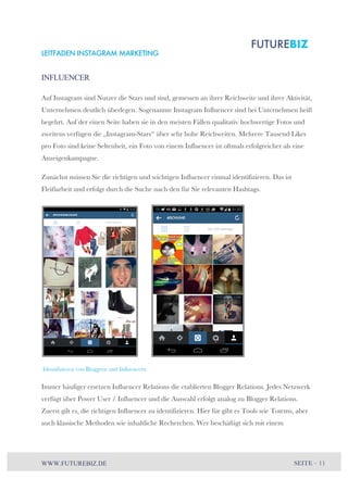 LEITFADEN INSTAGRAM MARKETING 
INFLUENCER 
Auf Instagram sind Nutzer die Stars und sind, gemessen an ihrer Reichweite und ihrer Aktivität, 
Unternehmen deutlich überlegen. Sogenannte Instagram Influencer sind bei Unternehmen heiß 
begehrt. Auf der einen Seite haben sie in den meisten Fällen qualitativ hochwertige Fotos und 
zweitens verfügen die „Instagram-Stars“ über sehr hohe Reichweiten. Mehrere Tausend Likes 
pro Foto sind keine Seltenheit, ein Foto von einem Influencer ist oftmals erfolgreicher als eine 
Anzeigenkampagne. 
Zunächst müssen Sie die richtigen und wichtigen Influencer einmal identifizieren. Das ist 
Fleißarbeit und erfolgt durch die Suche nach den für Sie relevanten Hashtags. 
Identifizieren von Bloggern und Influencern 
Immer häufiger ersetzen Influencer Relations die etablierten Blogger Relations. Jedes Netzwerk 
verfügt über Power User / Influencer und die Auswahl erfolgt analog zu Blogger Relations. 
Zuerst gilt es, die richtigen Influencer zu identifizieren. Hier für gibt es Tools wie Totems, aber 
auch klassische Methoden wie inhaltliche Recherchen. Wer beschäftigt sich mit einem 
WWW.FUTUREBIZ.DE SEITE – 11 
 