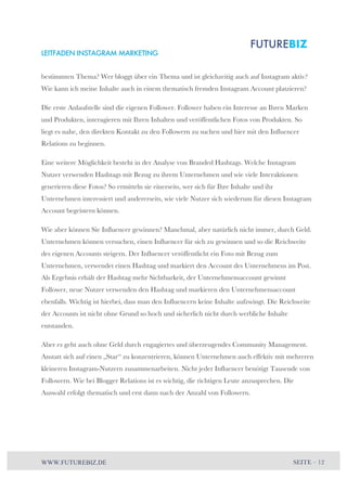 LEITFADEN INSTAGRAM MARKETING 
bestimmten Thema? Wer bloggt über ein Thema und ist gleichzeitig auch auf Instagram aktiv? 
Wie kann ich meine Inhalte auch in einem thematisch fremden Instagram Account platzieren? 
Die erste Anlaufstelle sind die eigenen Follower. Follower haben ein Interesse an Ihren Marken 
und Produkten, interagieren mit Ihren Inhalten und veröffentlichen Fotos von Produkten. So 
liegt es nahe, den direkten Kontakt zu den Followern zu suchen und hier mit den Influencer 
Relations zu beginnen. 
Eine weitere Möglichkeit besteht in der Analyse von Branded Hashtags. Welche Instagram 
Nutzer verwenden Hashtags mit Bezug zu ihrem Unternehmen und wie viele Interaktionen 
generieren diese Fotos? So ermitteln sie einerseits, wer sich für Ihre Inhalte und ihr 
Unternehmen interessiert und andererseits, wie viele Nutzer sich wiederum für diesen Instagram 
Account begeistern können. 
Wie aber können Sie Influencer gewinnen? Manchmal, aber natürlich nicht immer, durch Geld. 
Unternehmen können versuchen, einen Influencer für sich zu gewinnen und so die Reichweite 
des eigenen Accounts steigern. Der Influencer veröffentlicht ein Foto mit Bezug zum 
Unternehmen, verwendet einen Hashtag und markiert den Account des Unternehmens im Post. 
Als Ergebnis erhält der Hashtag mehr Sichtbarkeit, der Unternehmensaccount gewinnt 
Follower, neue Nutzer verwenden den Hashtag und markieren den Unternehmensaccount 
ebenfalls. Wichtig ist hierbei, dass man den Influencern keine Inhalte aufzwingt. Die Reichweite 
der Accounts ist nicht ohne Grund so hoch und sicherlich nicht durch werbliche Inhalte 
entstanden. 
Aber es geht auch ohne Geld durch engagiertes und überzeugendes Community Management. 
Anstatt sich auf einen „Star“ zu konzentrieren, können Unternehmen auch effektiv mit mehreren 
kleineren Instagram-Nutzern zusammenarbeiten. Nicht jeder Influencer benötigt Tausende von 
Followern. Wie bei Blogger Relations ist es wichtig, die richtigen Leute anzusprechen. Die 
Auswahl erfolgt thematisch und erst dann nach der Anzahl von Followern. 
WWW.FUTUREBIZ.DE SEITE – 12 
 
