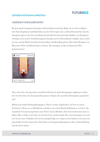 LEITFADEN INSTAGRAM MARKETING 
ANZEIGEN UND KAMPAGNEN 
Bis jetzt spielen Instagram-Anzeigen in Deutschland noch keine Rolle, da sie nicht verfügbar 
sind. Erste Ergebnisse und Fallstudien aus den USA zeigen aber, welches Potenzial hier besteht. 
Instagram agiert noch sehr zurückhaltend und hält den internationalen Rollout von Instagram- 
Anzeigen noch zurück. Sobald Instagram-Anzeigen auch in Deutschland verfügbar sind, werden 
sie eine zentrale Rolle beim Reichweitenaufbau und Branding spielen. Dies haben Beispiele von 
Mercedes (USA) und Michael Kors erwiesen. Die Anzeigen werden als Sponsored Post 
gekennzeichnet: 
Aber auch ohne Anzeigen kann zusätzliche Reichweite durch Kampagnen aufgebaut werden, 
die entweder über eine Instagram-Integration verfügen oder speziell auf Instagram ausgerichtet 
sind. 
Beliebt sind simple Hashtag-Kampagnen. Nutzer werden aufgefordert, ein Foto zu einem 
bestimmten Thema zu veröffentlichen und dieses mit einem Branded Hashtag zu versehen. Als 
zusätzliche Voraussetzung könnte man Nutzer dazu auffordern, dem Unternehmensaccount zu 
folgen. Hier verhält es sich aber wie bei Fan Gates auf Facebook: Wer einem Instagram Account 
nur zwecks einer Teilnahme für ein Gewinnspiel folgt, ist weniger an den Inhalten und mehr am 
potenziellen Gewinn interessiert. Der Fokus von Instagram-Kampagnen sollte auf dem Hashtag 
und den Fotos liegen. 
WWW.FUTUREBIZ.DE SEITE – 13 
 