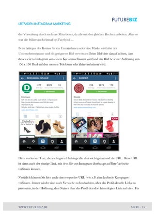 LEITFADEN INSTAGRAM MARKETING 
der Verwaltung durch mehrere Mitarbeiter, da alle mit den gleichen Rechten arbeiten. Aber so 
war das früher auch einmal bei Facebook ... 
Beim Anlegen des Kontos für ein Unternehmen oder eine Marke wird also der 
Unternehmensname und ein geeignetes Bild verwendet: Beim Bild bitte darauf achten, dass 
dieses seitens Instagram von einem Kreis umschlossen wird und das Bild bei einer Auflösung von 
150 x 150 Pixel auf den meisten Telefonen sehr klein erscheinen wird. 
Dazu ein kurzer Text, die wichtigsten Hashtags (die drei wichtigsten) und die URL. Diese URL 
ist dann auch der einzige Link, mit dem Sie von Instagram überhaupt auf Ihre Webseite 
verlinken können. 
Natürlich können Sie hier auch eine temporäre URL (wie z.B. eine laufende Kampagne) 
verlinken. Immer wieder sind auch Versuche zu beobachten, über das Profil aktuelle Links zu 
promoten, in der Hoffnung, dass Nutzer über das Profil den dort hinterlegten Link aufrufen. Für 
WWW.FUTUREBIZ.DE SEITE – 15 
 