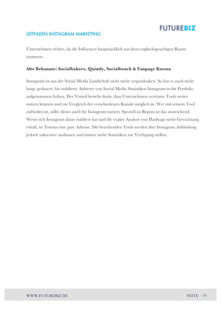 LEITFADEN INSTAGRAM MARKETING 
Unternehmen richtet, da die Influencer hauptsächlich aus dem englischsprachigen Raum 
stammen. 
Alte Bekannte: Socialbakers, Quintly, Socialbench & Fanpage Karma 
Instagram ist aus der Social Media Landschaft nicht mehr wegzudenken. So hat es auch nicht 
lange gedauert, bis etablierte Anbieter von Social Media Statistiken Instagram in ihr Portfolio 
aufgenommen haben. Der Vorteil besteht darin, dass Unternehmen vertraute Tools weiter 
nutzen können und ein Vergleich der verschiedenen Kanäle möglich ist. Wer mit seinem Tool 
zufrieden ist, sollte dieses auch für Instagram nutzen. Speziell zu Beginn ist das ausreichend. 
Wenn sich Instagram dann etabliert hat und die exakte Analyse von Hashtags mehr Gewichtung 
erhält, ist Totems eine gute Adresse. Die bestehenden Tools werden ihre Instagram Anbindung 
jedoch sukzessive ausbauen und immer mehr Statistiken zur Verfügung stellen. 
WWW.FUTUREBIZ.DE SEITE – 19 
 