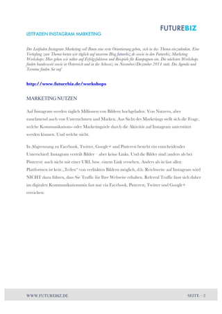 LEITFADEN INSTAGRAM MARKETING 
Der Leitfaden Instagram Marketing soll Ihnen eine erste Orientierung geben, sich in das Thema einzudenken. Eine 
Vertiefung zum Thema bieten wir täglich auf unserem Blog futurebiz.de sowie in den Futurebiz Marketing 
Workshops: Hier gehen wir näher auf Erfolgsfaktoren und Beispiele für Kampagnen ein. Die nächsten Workshops 
finden bundesweit sowie in Österreich und in der Schweiz im November/Dezember 2014 statt. Die Agenda und 
Termine finden Sie auf 
http://www.futurebiz.de/workshops 
MARKETING NUTZEN 
Auf Instagram werden täglich Millionen von Bildern hochgeladen. Von Nutzern, aber 
zunehmend auch von Unternehmen und Marken. Aus Sicht des Marketings stellt sich die Frage, 
welche Kommunikations- oder Marketingziele durch die Aktivität auf Instagram unterstützt 
werden können. Und welche nicht. 
In Abgrenzung zu Facebook, Twitter, Google+ und Pinterest besteht ein entscheidender 
Unterschied: Instagram verteilt Bilder – aber keine Links. Und die Bilder sind (anders als bei 
Pinterest) auch nicht mit einer URL bzw. einem Link versehen. Anders als in fast allen 
Plattformen ist kein „Teilen“ von verlinkten Bildern möglich, d.h. Reichweite auf Instagram wird 
NICHT dazu führen, dass Sie Traffic für Ihre Webseite erhalten. Referral Traffic lässt sich daher 
im digitalen Kommunikationsmix fast nur via Facebook, Pinterest, Twitter und Google+ 
erreichen: 
WWW.FUTUREBIZ.DE SEITE – 2 
 