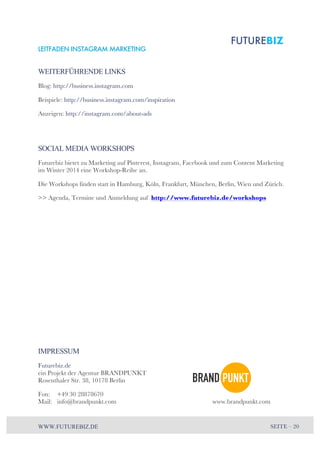 LEITFADEN INSTAGRAM MARKETING 
WEITERFÜHRENDE LINKS 
Blog: http://business.instagram.com 
Beispiele: http://business.instagram.com/inspiration 
Anzeigen: http://instagram.com/about-ads 
SOCIAL MEDIA WORKSHOPS 
Futurebiz bietet zu Marketing auf Pinterest, Instagram, Facebook und zum Content Marketing 
im Winter 2014 eine Workshop-Reihe an. 
Die Workshops finden statt in Hamburg, Köln, Frankfurt, München, Berlin, Wien und Zürich. 
>> Agenda, Termine und Anmeldung auf http://www.futurebiz.de/workshops 
IMPRESSUM 
Futurebiz.de 
ein Projekt der Agentur BRANDPUNKT 
Rosenthaler Str. 38, 10178 Berlin 
Fon: +49 30 28878670 
Mail: info@brandpunkt.com www.brandpunkt.com 
WWW.FUTUREBIZ.DE SEITE – 20 

